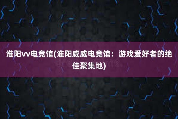 淮阳vv电竞馆(淮阳威威电竞馆：游戏爱好者的绝佳聚集地)