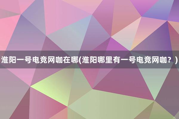 淮阳一号电竞网咖在哪(淮阳哪里有一号电竞网咖？)