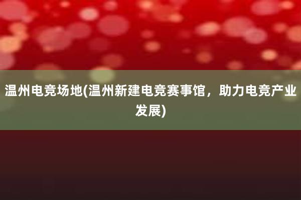 温州电竞场地(温州新建电竞赛事馆，助力电竞产业发展)