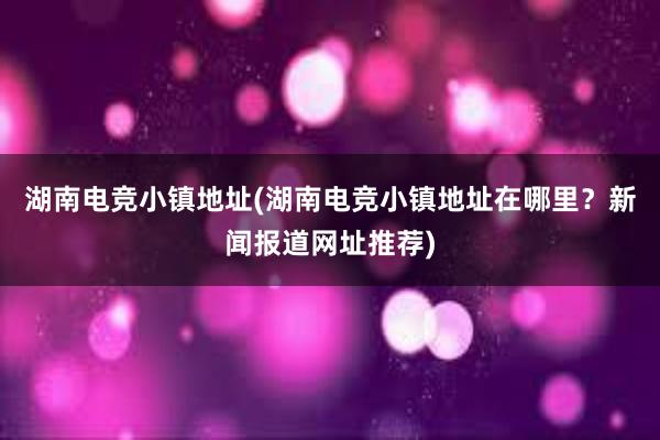 湖南电竞小镇地址(湖南电竞小镇地址在哪里？新闻报道网址推荐)