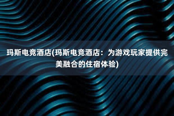 玛斯电竞酒店(玛斯电竞酒店：为游戏玩家提供完美融合的住宿体验)