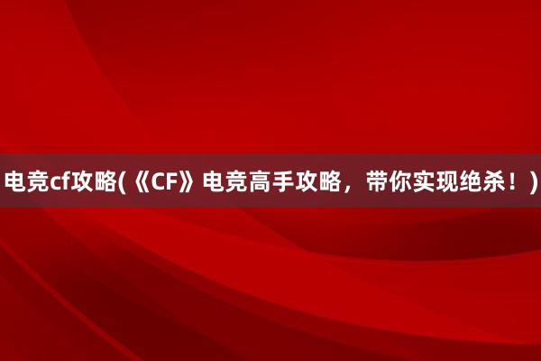 电竞cf攻略(《CF》电竞高手攻略，带你实现绝杀！)