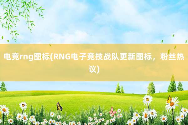 电竞rng图标(RNG电子竞技战队更新图标，粉丝热议)