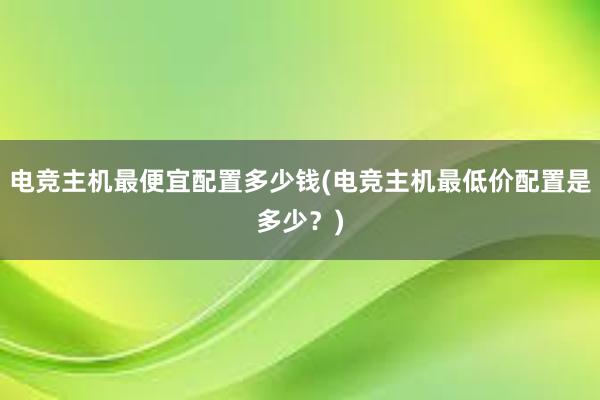 电竞主机最便宜配置多少钱(电竞主机最低价配置是多少？)