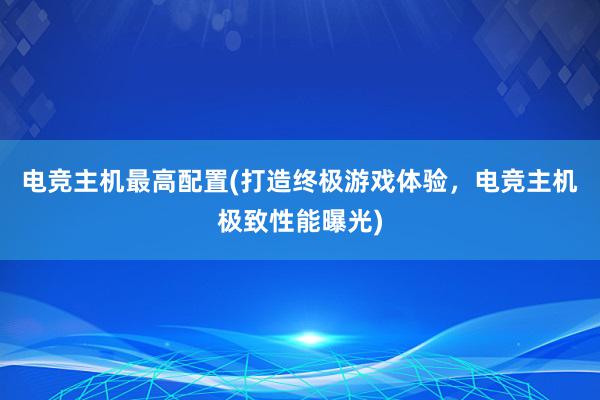 电竞主机最高配置(打造终极游戏体验，电竞主机极致性能曝光)