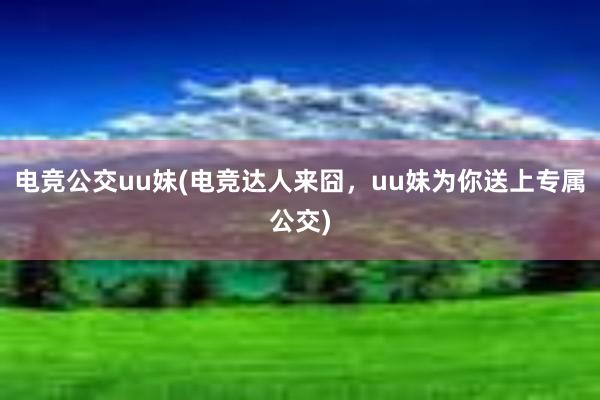 电竞公交uu妹(电竞达人来囧，uu妹为你送上专属公交)