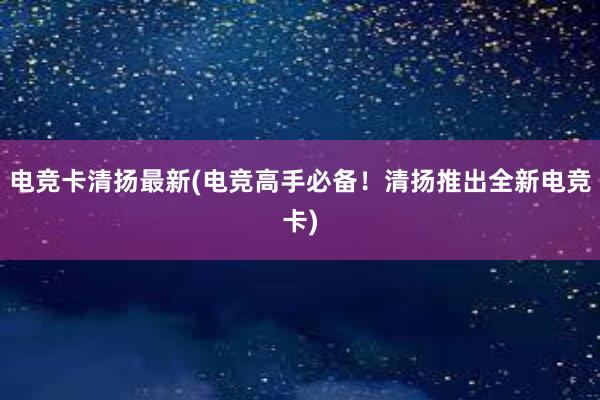 电竞卡清扬最新(电竞高手必备！清扬推出全新电竞卡)