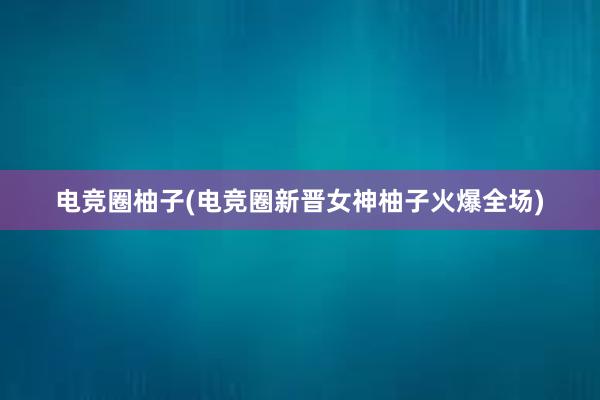 电竞圈柚子(电竞圈新晋女神柚子火爆全场)