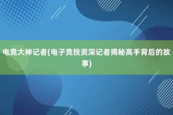 电竞大神记者(电子竞技资深记者揭秘高手背后的故事)