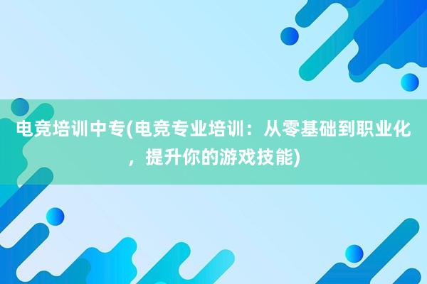 电竞培训中专(电竞专业培训：从零基础到职业化，提升你的游戏技能)