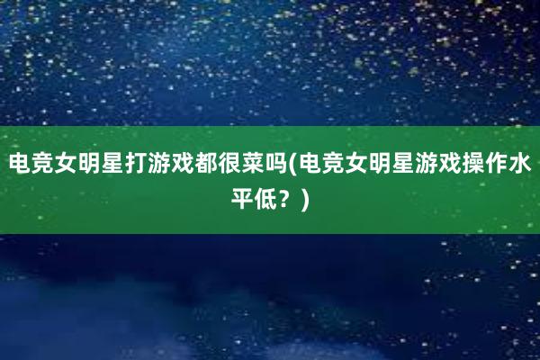 电竞女明星打游戏都很菜吗(电竞女明星游戏操作水平低？)