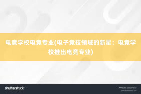 电竞学校电竞专业(电子竞技领域的新星：电竞学校推出电竞专业)