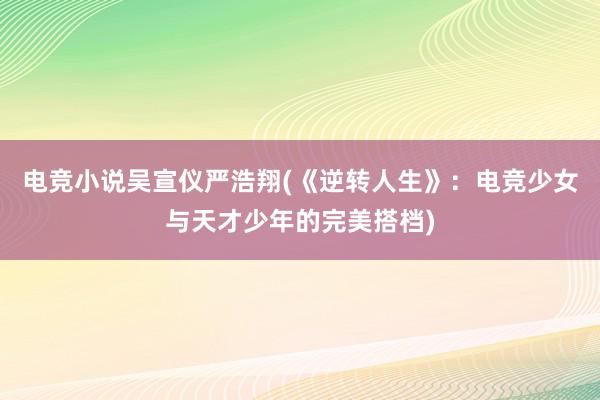 电竞小说吴宣仪严浩翔(《逆转人生》：电竞少女与天才少年的完美搭档)