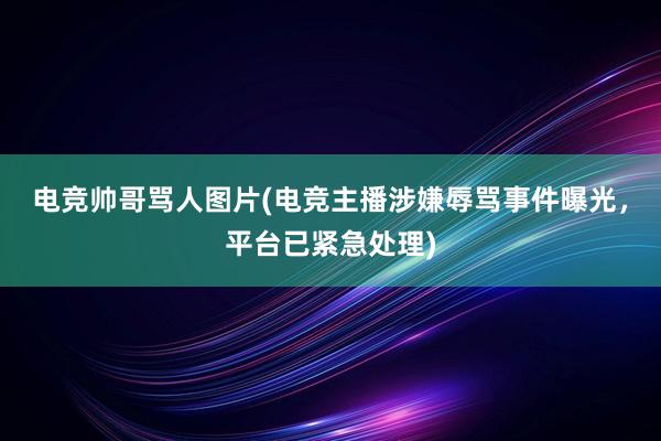 电竞帅哥骂人图片(电竞主播涉嫌辱骂事件曝光，平台已紧急处理)