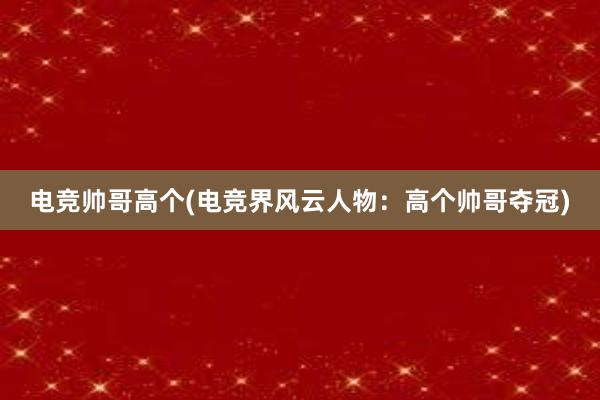 电竞帅哥高个(电竞界风云人物：高个帅哥夺冠)