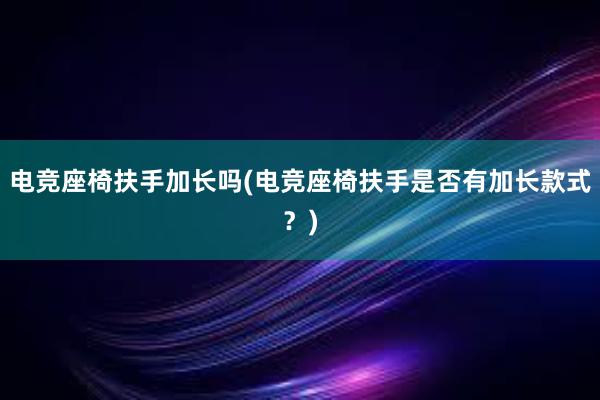 电竞座椅扶手加长吗(电竞座椅扶手是否有加长款式？)