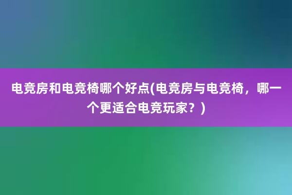 电竞房和电竞椅哪个好点(电竞房与电竞椅，哪一个更适合电竞玩家？)