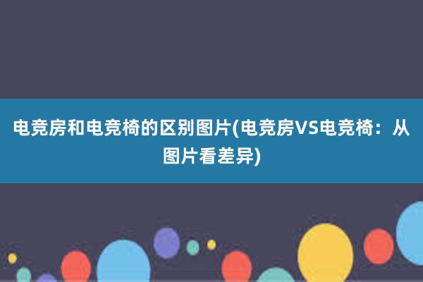 电竞房和电竞椅的区别图片(电竞房VS电竞椅：从图片看差异)