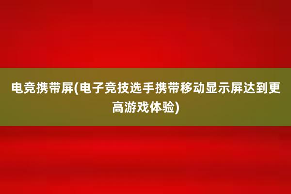 电竞携带屏(电子竞技选手携带移动显示屏达到更高游戏体验)