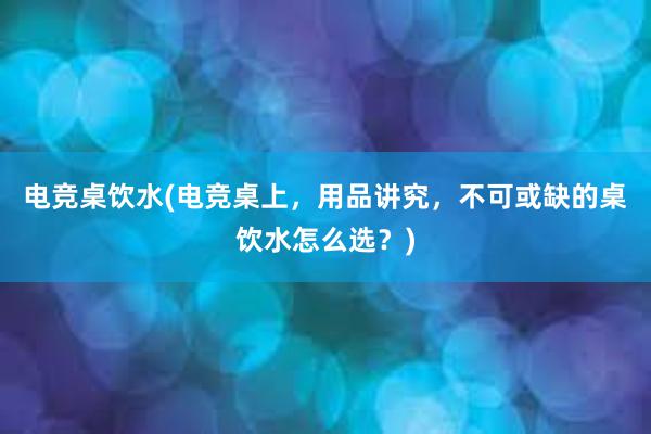 电竞桌饮水(电竞桌上，用品讲究，不可或缺的桌饮水怎么选？)