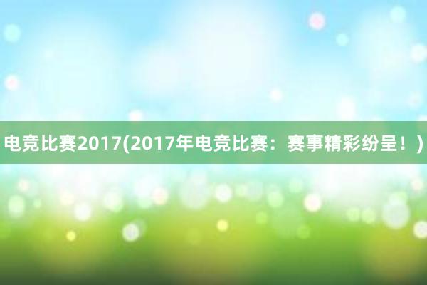 电竞比赛2017(2017年电竞比赛：赛事精彩纷呈！)