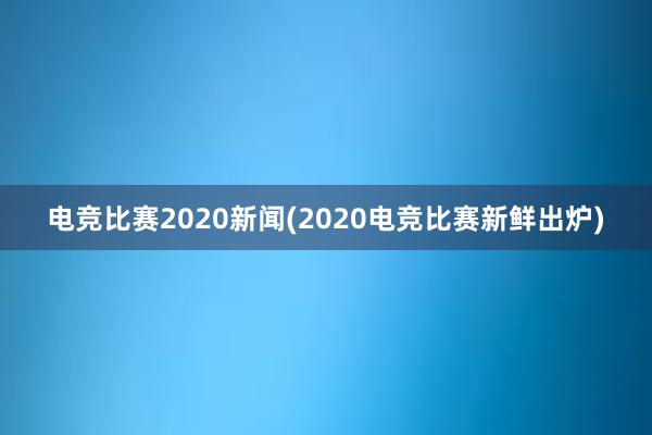 电竞比赛2020新闻(2020电竞比赛新鲜出炉)