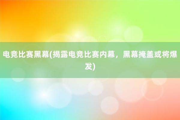 电竞比赛黑幕(揭露电竞比赛内幕，黑幕掩盖或将爆发)