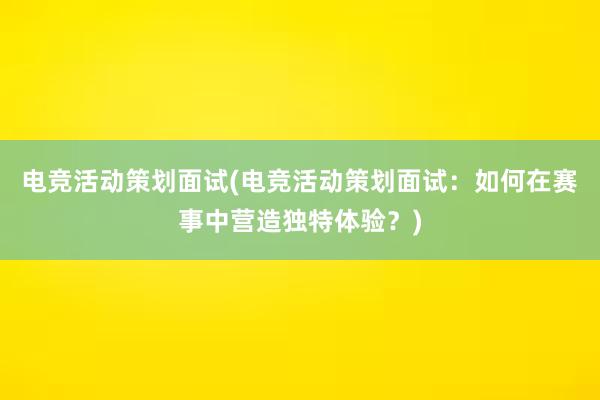 电竞活动策划面试(电竞活动策划面试：如何在赛事中营造独特体验？)