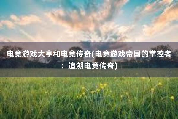 电竞游戏大亨和电竞传奇(电竞游戏帝国的掌控者：追溯电竞传奇)