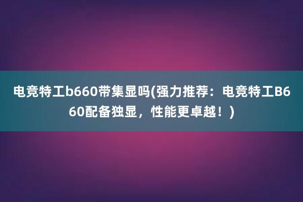 电竞特工b660带集显吗(强力推荐：电竞特工B660配备独显，性能更卓越！)