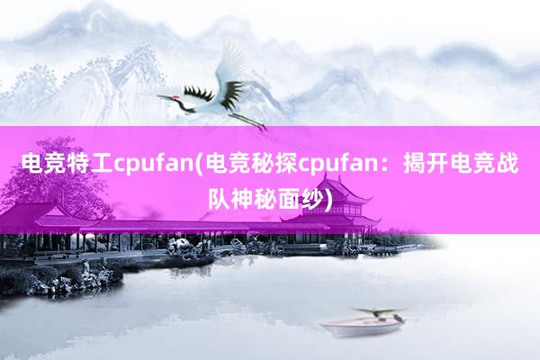 电竞特工cpufan(电竞秘探cpufan：揭开电竞战队神秘面纱)