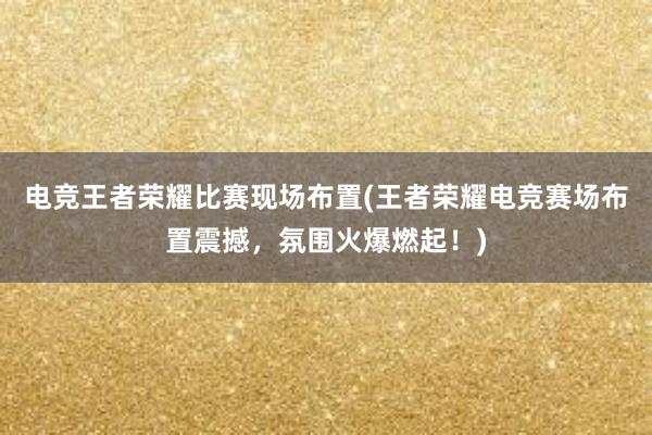 电竞王者荣耀比赛现场布置(王者荣耀电竞赛场布置震撼，氛围火爆燃起！)