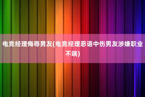 电竞经理侮辱男友(电竞经理恶语中伤男友涉嫌职业不端)