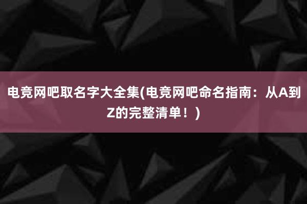 电竞网吧取名字大全集(电竞网吧命名指南：从A到Z的完整清单！)