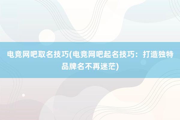 电竞网吧取名技巧(电竞网吧起名技巧：打造独特品牌名不再迷茫)