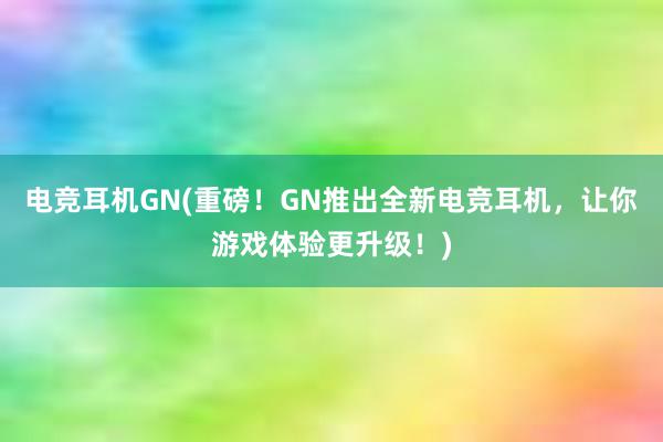 电竞耳机GN(重磅！GN推出全新电竞耳机，让你游戏体验更升级！)