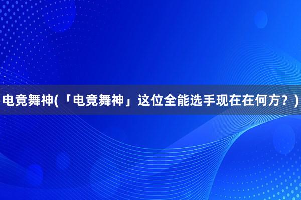 电竞舞神(「电竞舞神」这位全能选手现在在何方？)