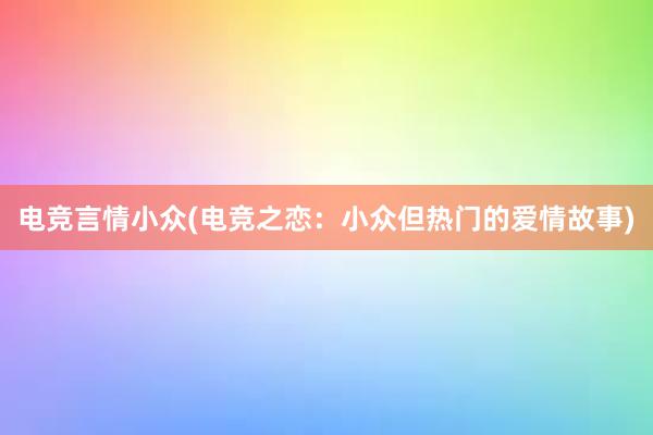 电竞言情小众(电竞之恋：小众但热门的爱情故事)