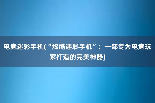 电竞迷彩手机(“炫酷迷彩手机”：一部专为电竞玩家打造的完美神器)