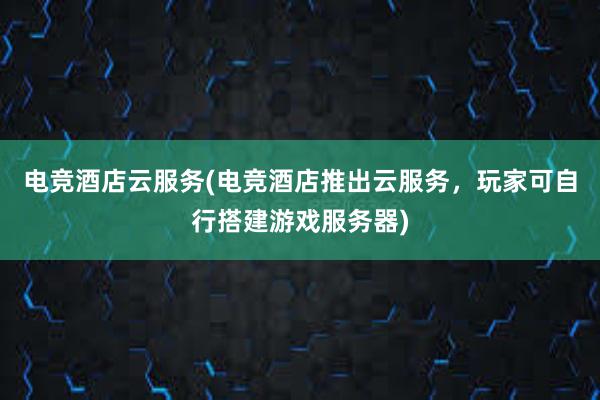 电竞酒店云服务(电竞酒店推出云服务，玩家可自行搭建游戏服务器)