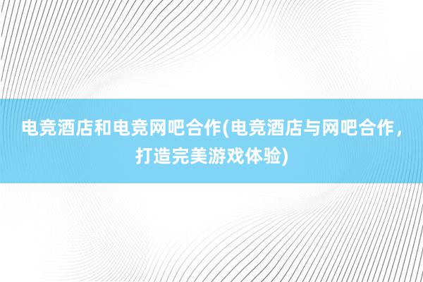 电竞酒店和电竞网吧合作(电竞酒店与网吧合作，打造完美游戏体验)