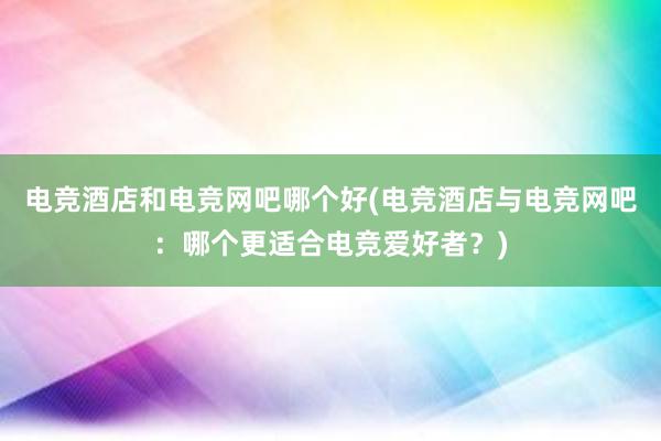 电竞酒店和电竞网吧哪个好(电竞酒店与电竞网吧：哪个更适合电竞爱好者？)