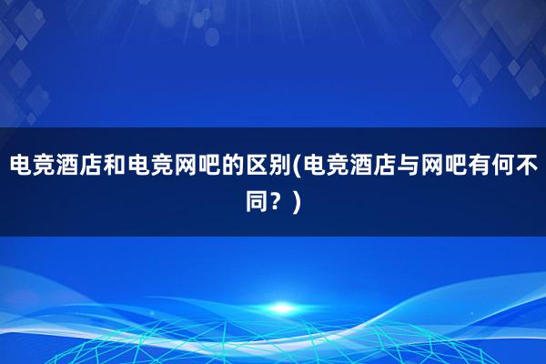 电竞酒店和电竞网吧的区别(电竞酒店与网吧有何不同？)