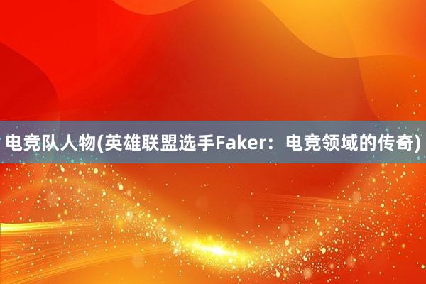 电竞队人物(英雄联盟选手Faker：电竞领域的传奇)