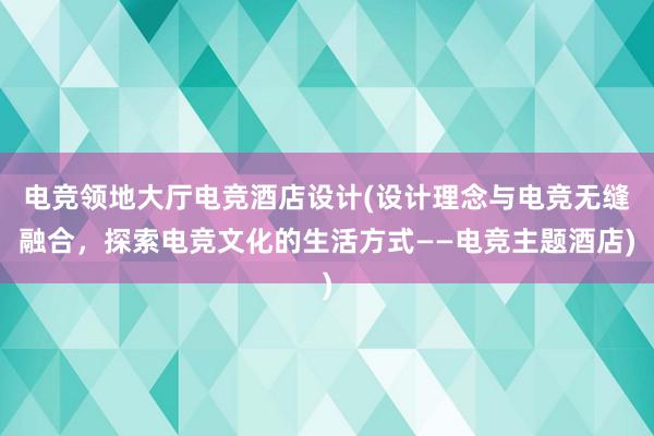 电竞领地大厅电竞酒店设计(设计理念与电竞无缝融合，探索电竞文化的生活方式——电竞主题酒店)