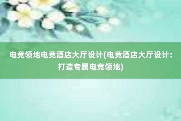 电竞领地电竞酒店大厅设计(电竞酒店大厅设计：打造专属电竞领地)