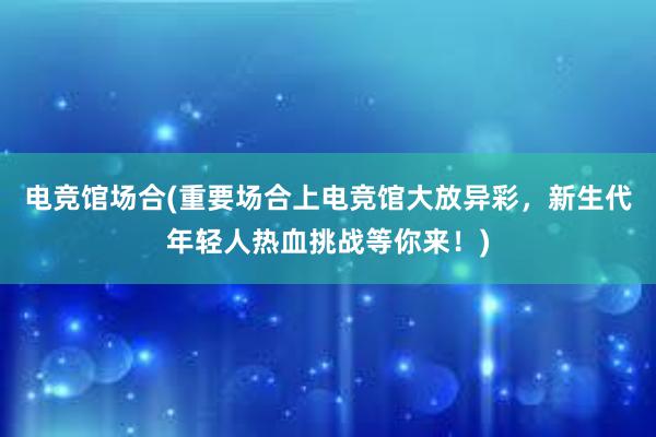 电竞馆场合(重要场合上电竞馆大放异彩，新生代年轻人热血挑战等你来！)