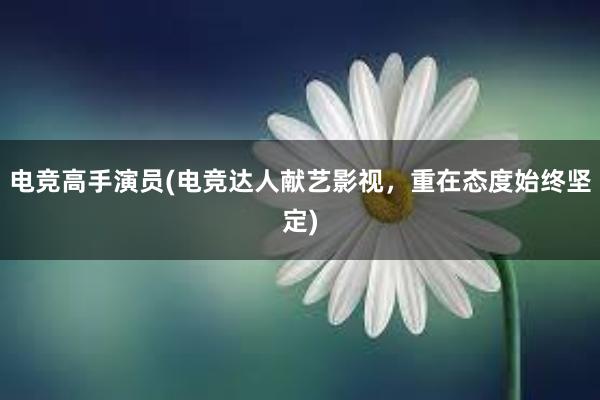 电竞高手演员(电竞达人献艺影视，重在态度始终坚定)