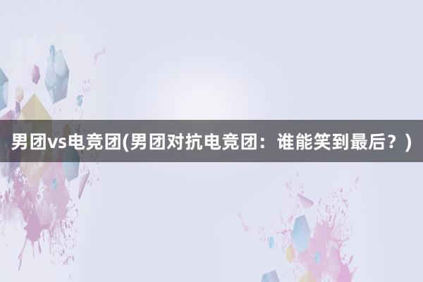 男团vs电竞团(男团对抗电竞团：谁能笑到最后？)