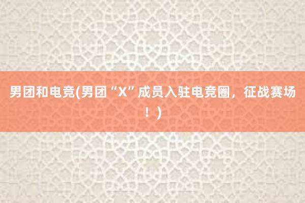 男团和电竞(男团“X”成员入驻电竞圈，征战赛场！)